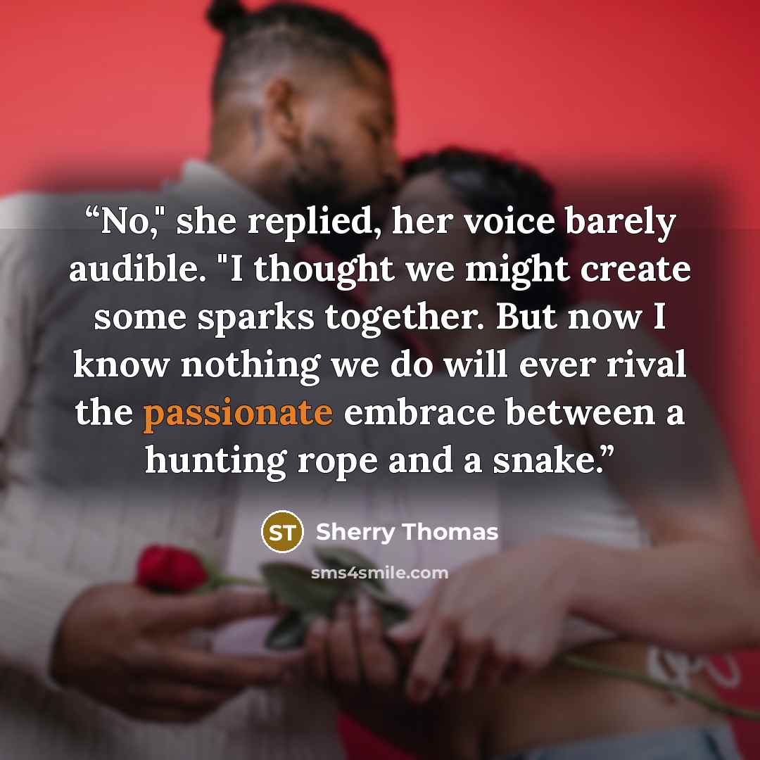 “No," she replied, her voice barely audible. "I thought we might create some sparks together. But now I know nothing we do will ever rival the passionate embrace between a hunting rope and a snake.” quote by Sherry Thomas