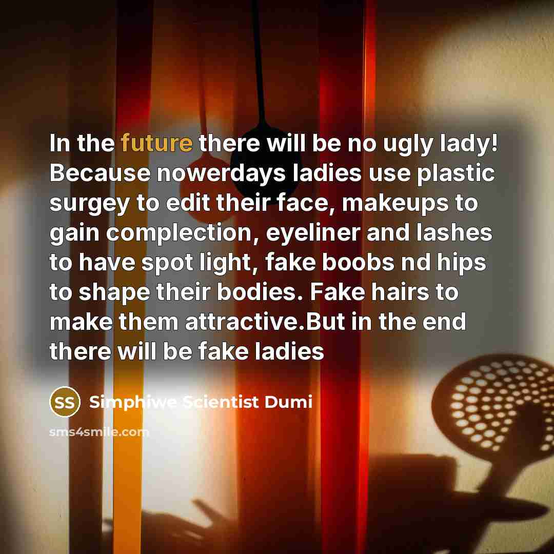 “In the future there will be no ugly lady! Because nowerdays ladies use plastic surgey to edit their face, makeups to gain complection, eyeliner and lashes to have spot light, fake boobs nd hips to shape their bodies. Fake hairs to make them attractive.But in the end there will be fake ladies” quote by Simphiwe Scientist Dumi