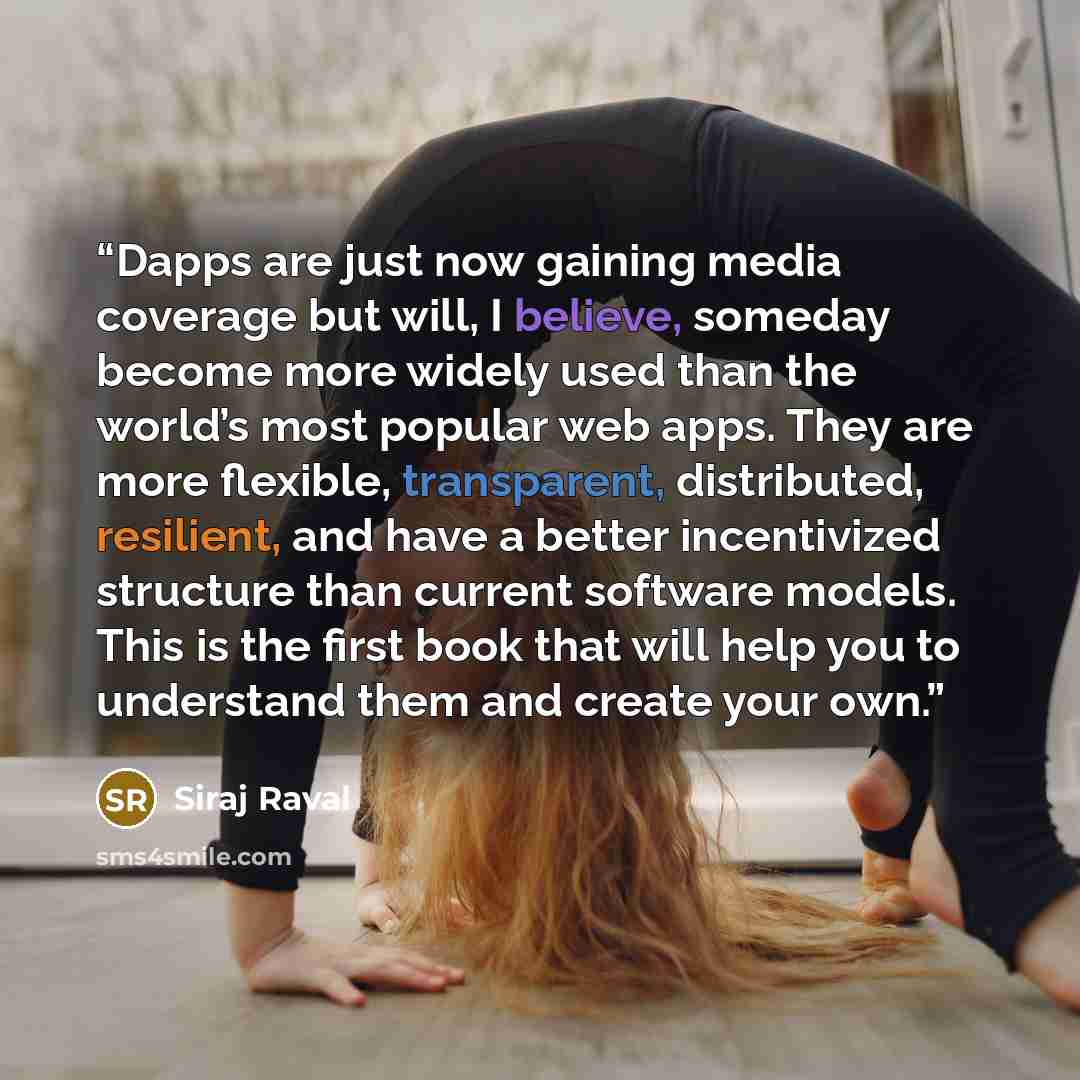 “Dapps are just now gaining media coverage but will, I believe, someday become more widely used than the world’s most popular web apps. They are more flexible, transparent, distributed, resilient, and have a better incentivized structure than current software models. This is the first book that…” quote by Siraj Raval