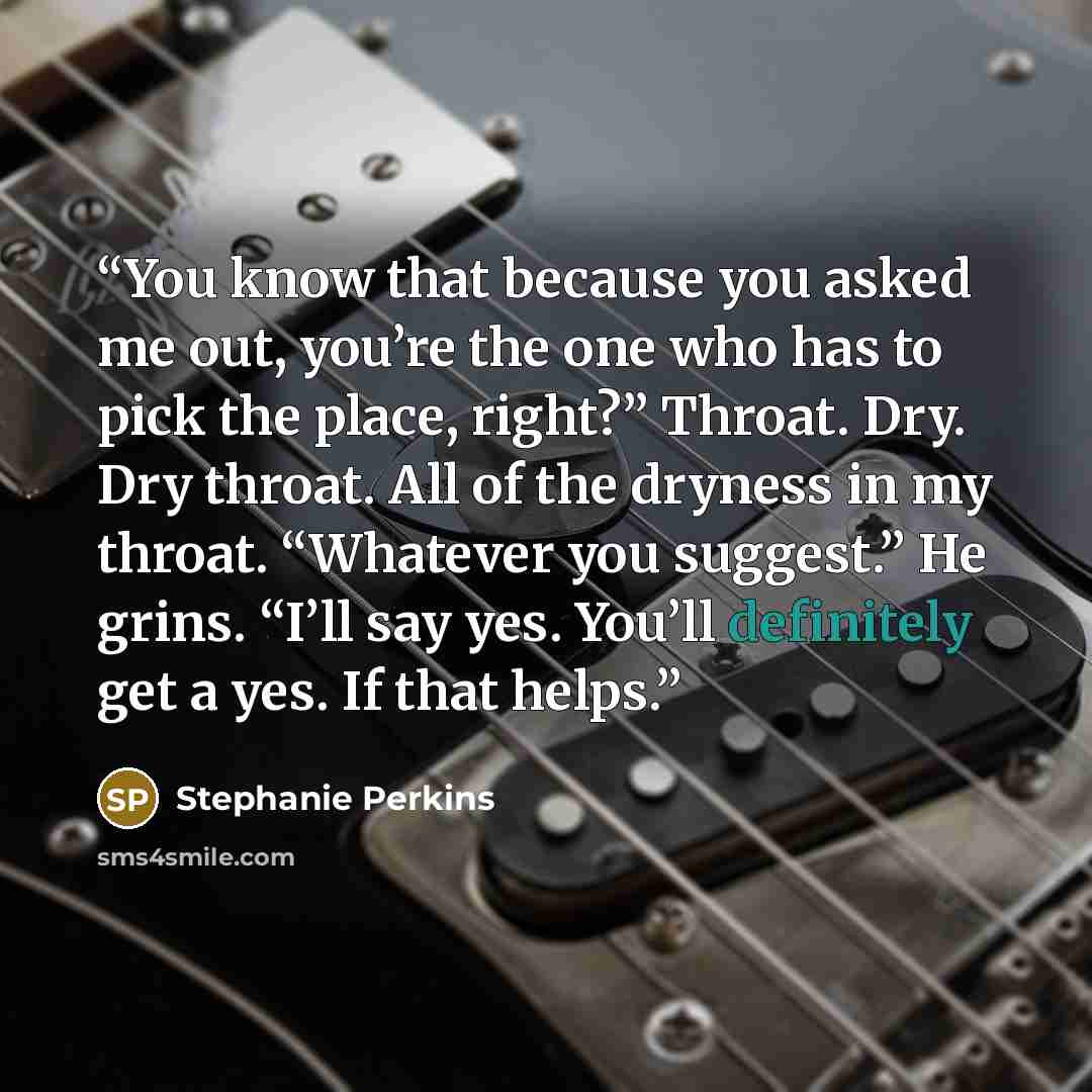 “You know that because you asked me out, you’re the one who has to pick the place, right?” Throat. Dry. Dry throat. All of the dryness in my throat. “Whatever you suggest.” He grins. “I’ll say yes. You’ll definitely get a yes. If that helps.” quote by Stephanie Perkins