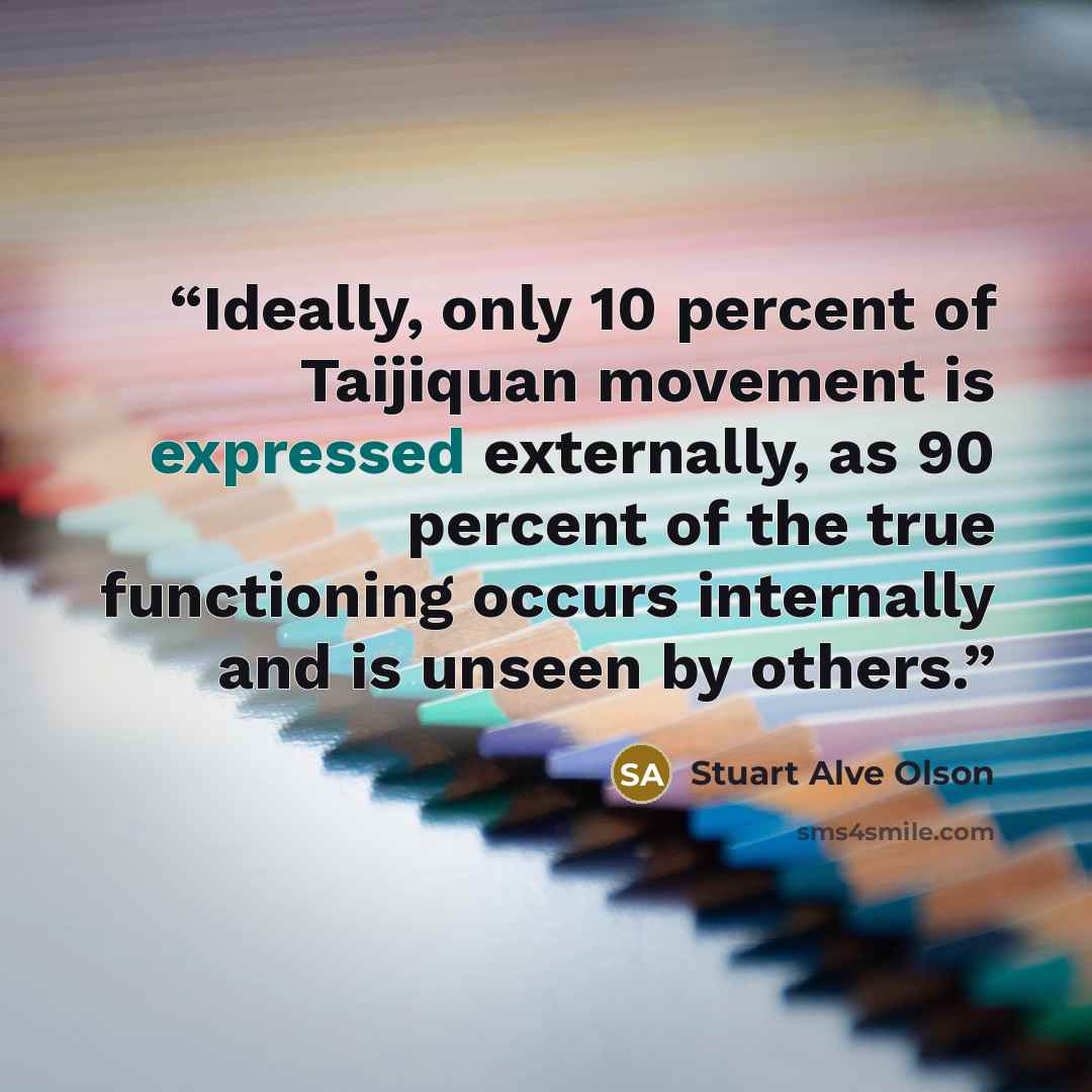 “Ideally, only 10 percent of Taijiquan movement is expressed externally, as 90 percent of the true functioning occurs internally and is unseen by others.” quote by Stuart Alve Olson