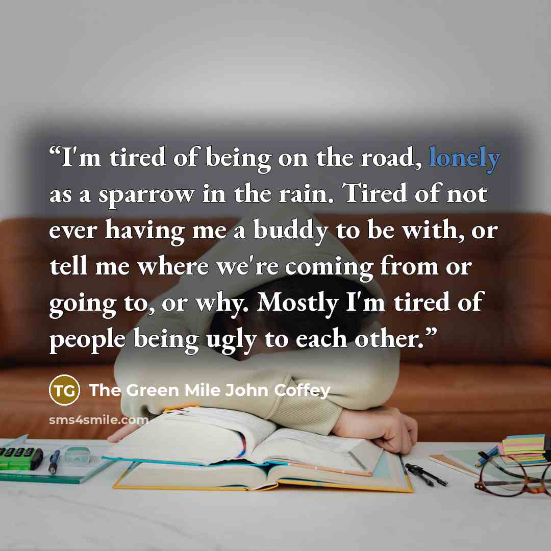 “I'm tired of being on the road, lonely as a sparrow in the rain. Tired of not ever having me a buddy to be with, or tell me where we're coming from or going to, or why. Mostly I'm tired of people being ugly to each other.” quote by The Green Mile John Coffey