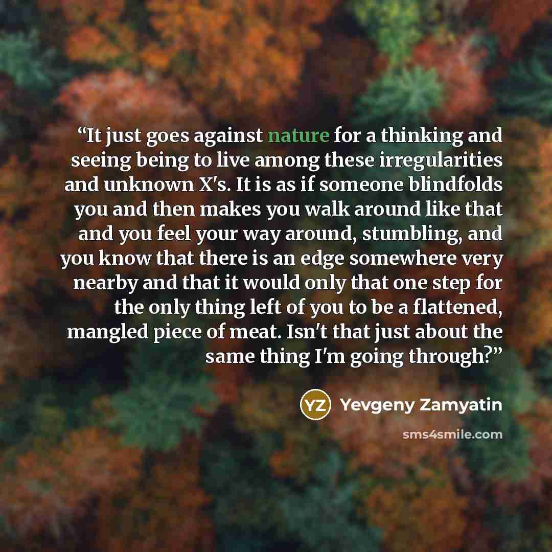 “It just goes against nature for a thinking and seeing being to live among these irregularities and unknown X's. It is as if someone blindfolds you and then makes you walk around like that and you feel your way around, stumbling, and you know that there is an edge somewhere very nearby and that it…” quote by Yevgeny Zamyatin