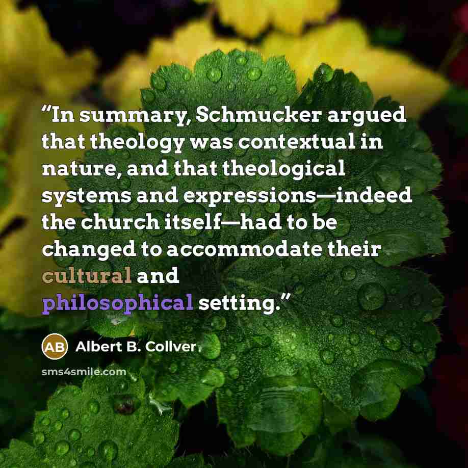“In summary, Schmucker argued that theology was contextual in nature, and that theological systems and expressions—indeed the church itself—had to be changed to accommodate their cultural and philosophical setting.” quote by Albert B. Collver