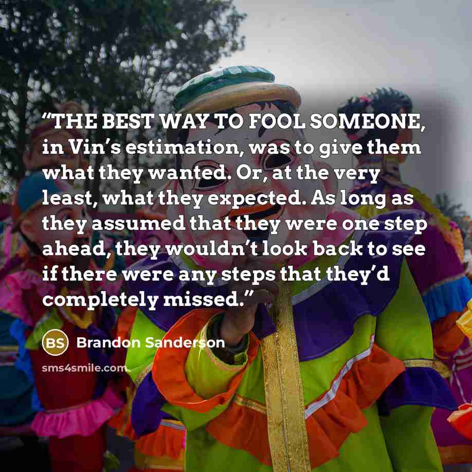 “THE BEST WAY TO FOOL SOMEONE, in Vin’s estimation, was to give them what they wanted. Or, at the very least, what they expected. As long as they assumed that they were one step ahead, they wouldn’t look back to see if there were any steps that they’d completely missed.” quote by Brandon Sanderson