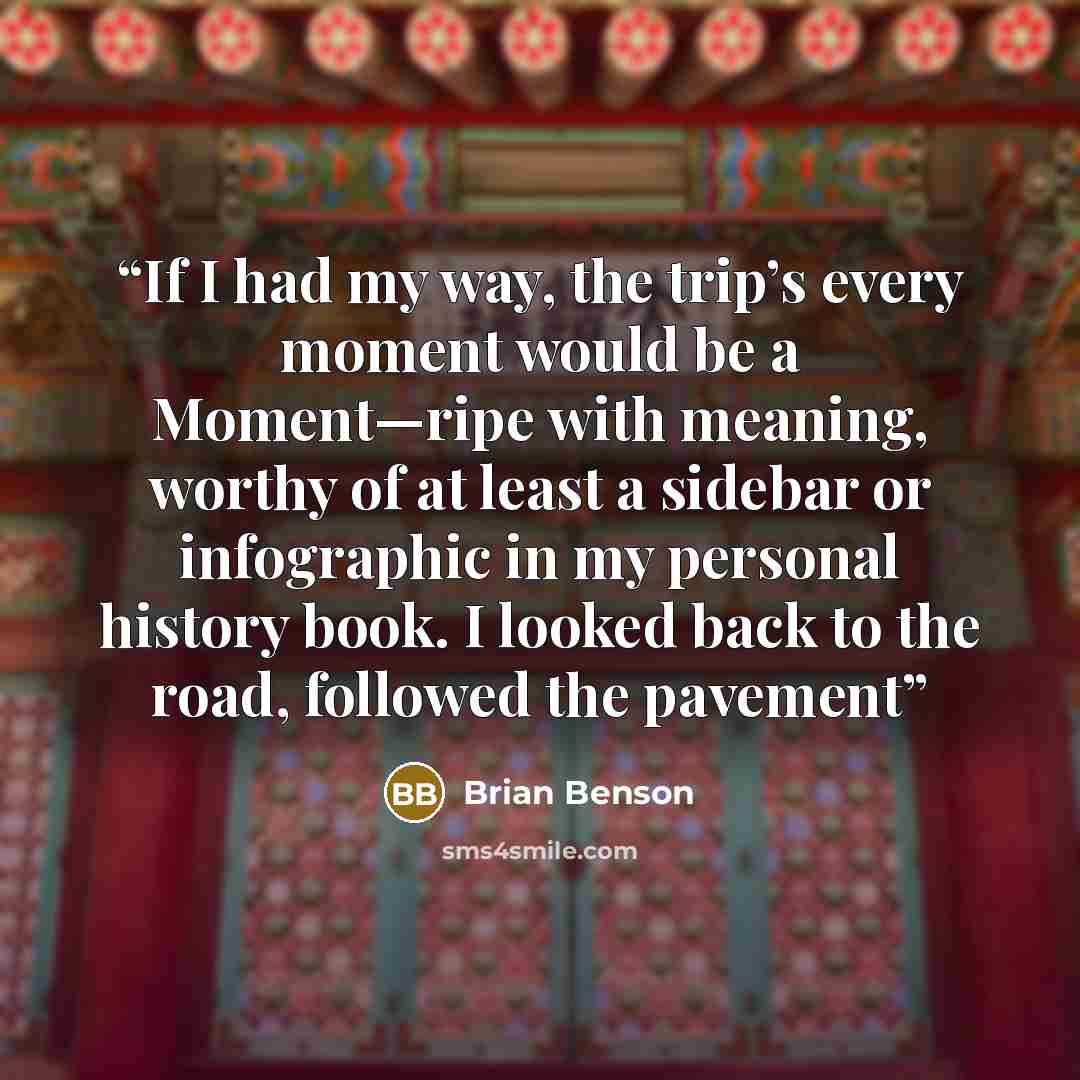 “If I had my way, the trip’s every moment would be a Moment—ripe with meaning, worthy of at least a sidebar or infographic in my personal history book. I looked back to the road, followed the pavement” quote by Brian Benson