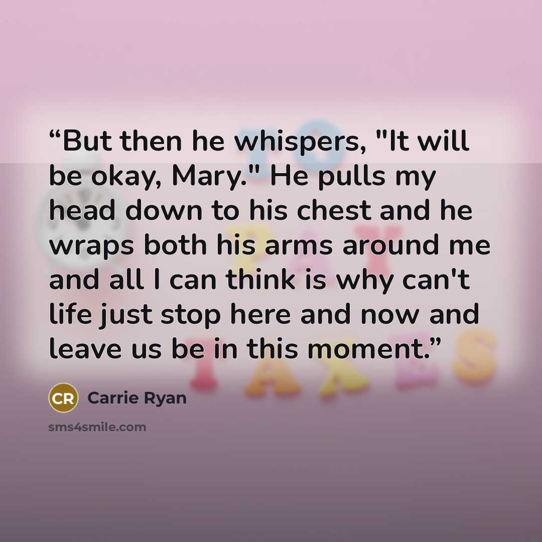 “But then he whispers, "It will be okay, Mary." He pulls my head down to his chest and he wraps both his arms around me and all I can think is why can't life just stop here and now and leave us be in this moment.” quote by Carrie Ryan