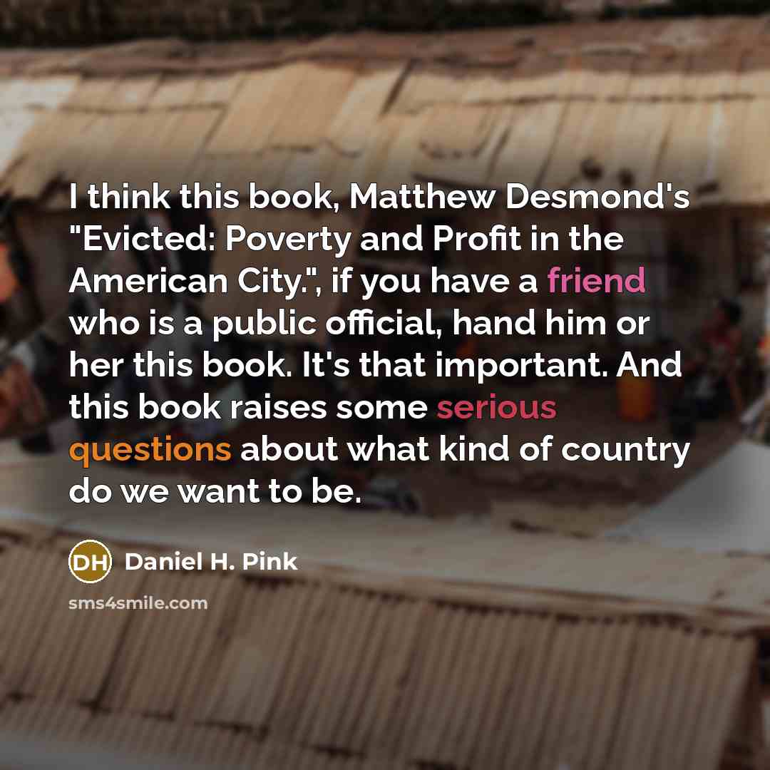 “I think this book, Matthew Desmond's "Evicted: Poverty and Profit in the American City.", if you have a friend who is a public official, hand him or her this book. It's that important. And this book raises some serious questions about what kind of country do we want to be.” quote by Daniel H. Pink