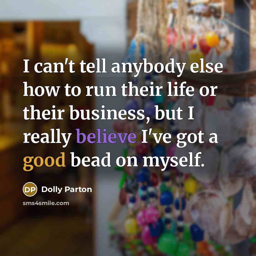 “I can't tell anybody else how to run their life or their business, but I really believe I've got a good bead on myself.” quote by Dolly Parton