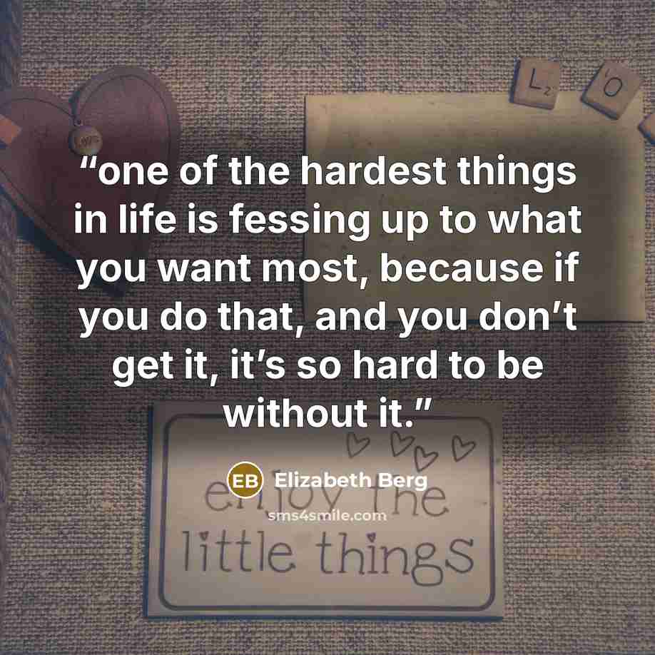 “one of the hardest things in life is fessing up to what you want most, because if you do that, and you don’t get it, it’s so hard to be without it.” quote by Elizabeth Berg