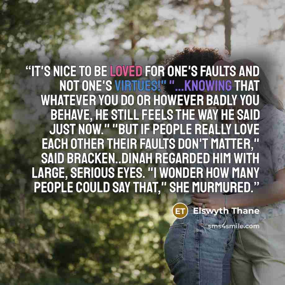 “It's nice to be loved for one's faults and not one's virtues!" "...Knowing that whatever you do or however badly you behave, he still feels the way he said just now." "But if people really love each other their faults don't matter," said Bracken..Dinah regarded him with large, serious eyes. "I…” quote by Elswyth Thane