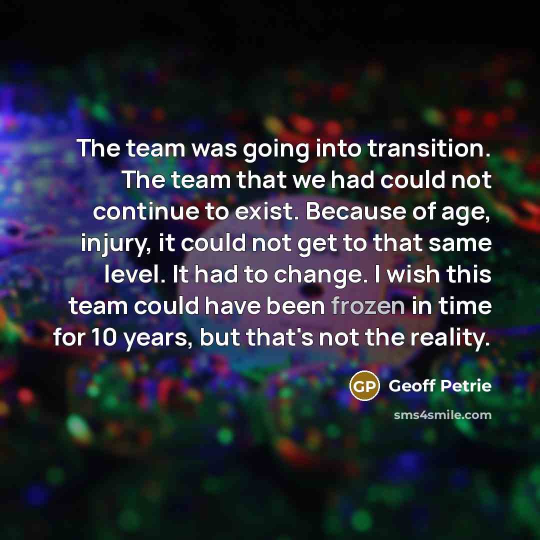 “The team was going into transition. The team that we had could not continue to exist. Because of age, injury, it could not get to that same level. It had to change. I wish this team could have been frozen in time for 10 years, but that's not the reality.” quote by Geoff Petrie