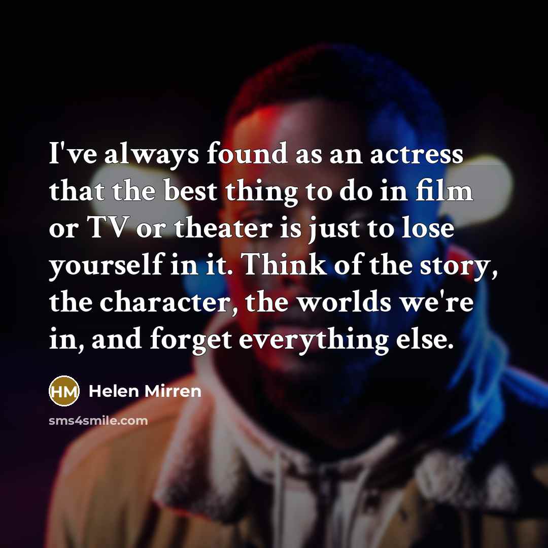 “I've always found as an actress that the best thing to do in film or TV or theater is just to lose yourself in it. Think of the story, the character, the worlds we're in, and forget everything else.” quote by Helen Mirren