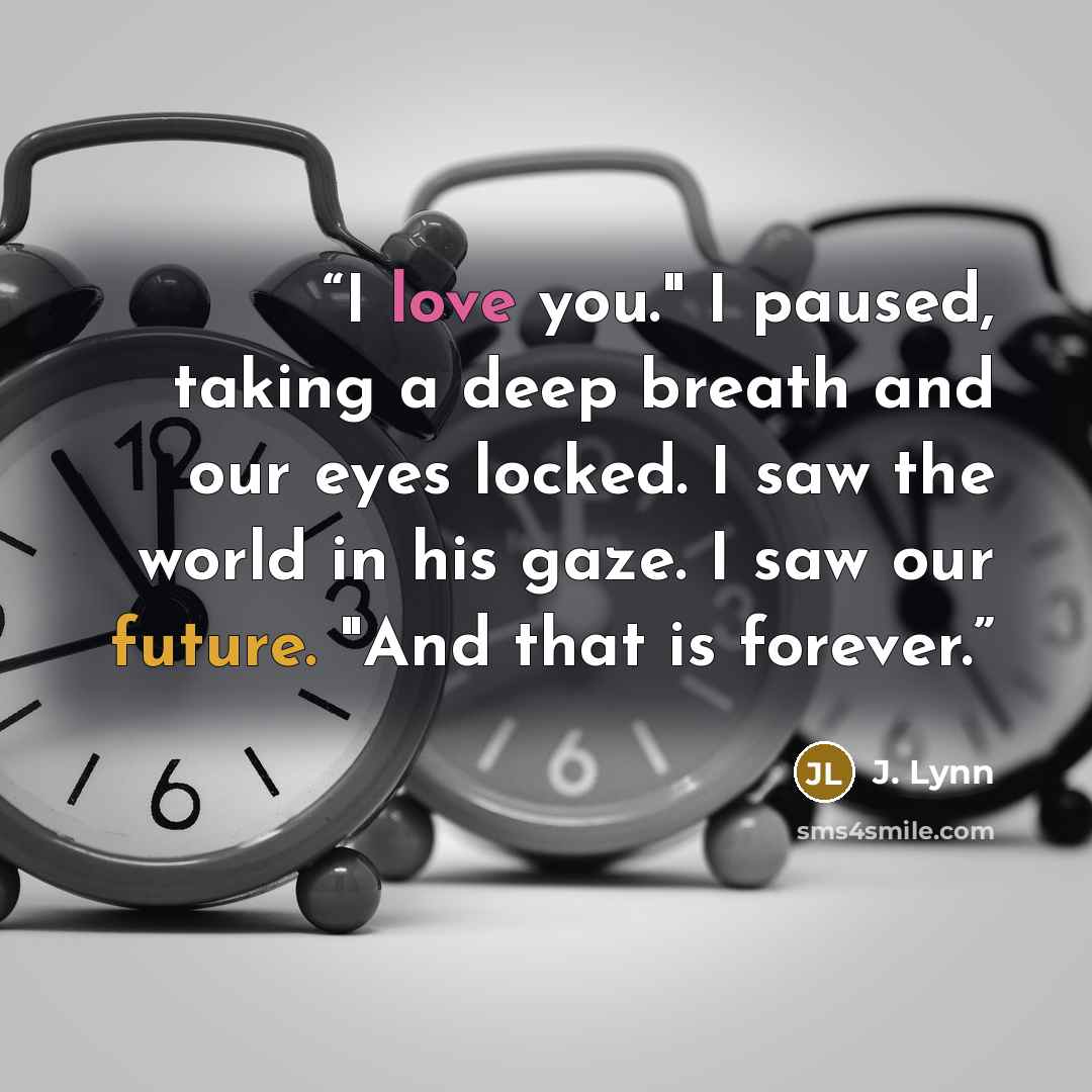 “I love you." I paused, taking a deep breath and our eyes locked. I saw the world in his gaze. I saw our future. "And that is forever.” quote by J. Lynn