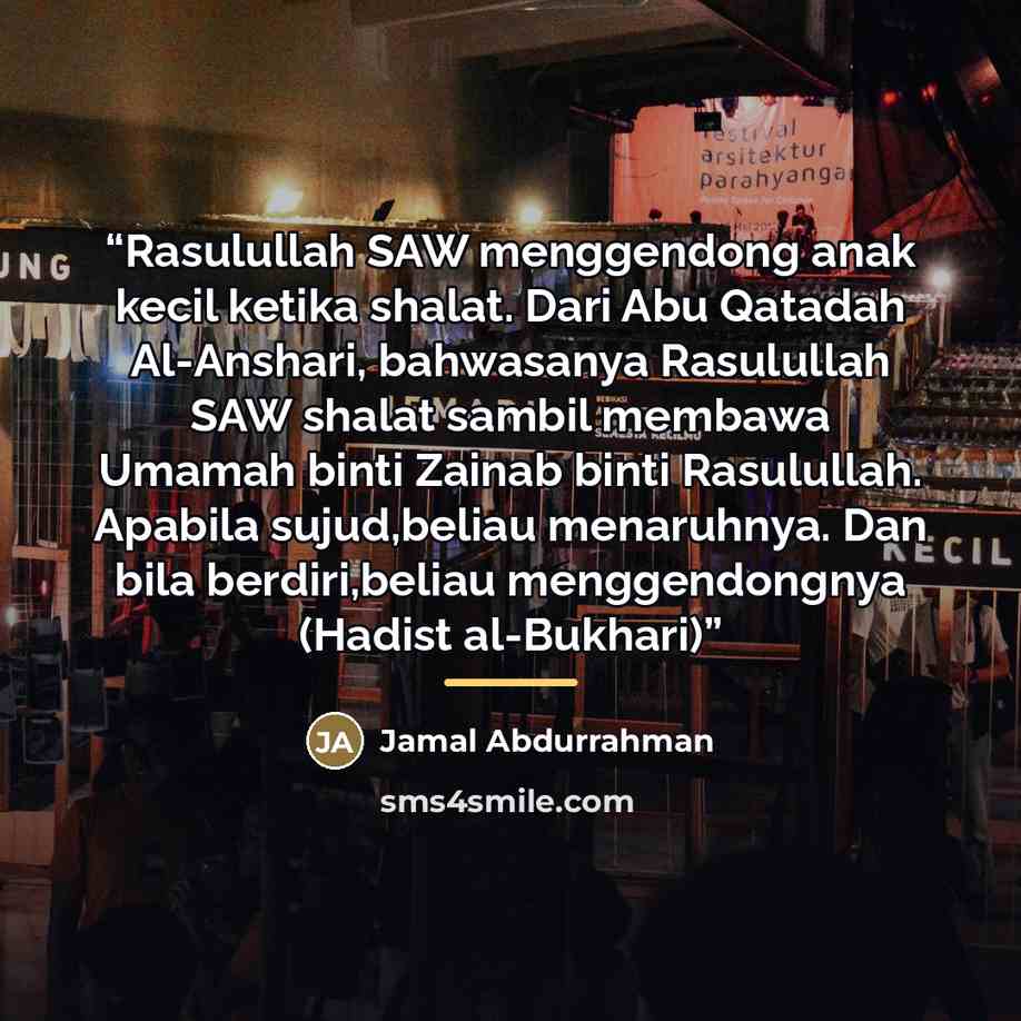 “Rasulullah SAW menggendong anak kecil ketika shalat. Dari Abu Qatadah Al-Anshari, bahwasanya Rasulullah SAW shalat sambil membawa Umamah binti Zainab binti Rasulullah. Apabila sujud,beliau menaruhnya. Dan bila berdiri,beliau menggendongnya (Hadist al-Bukhari)” quote by Jamal Abdurrahman