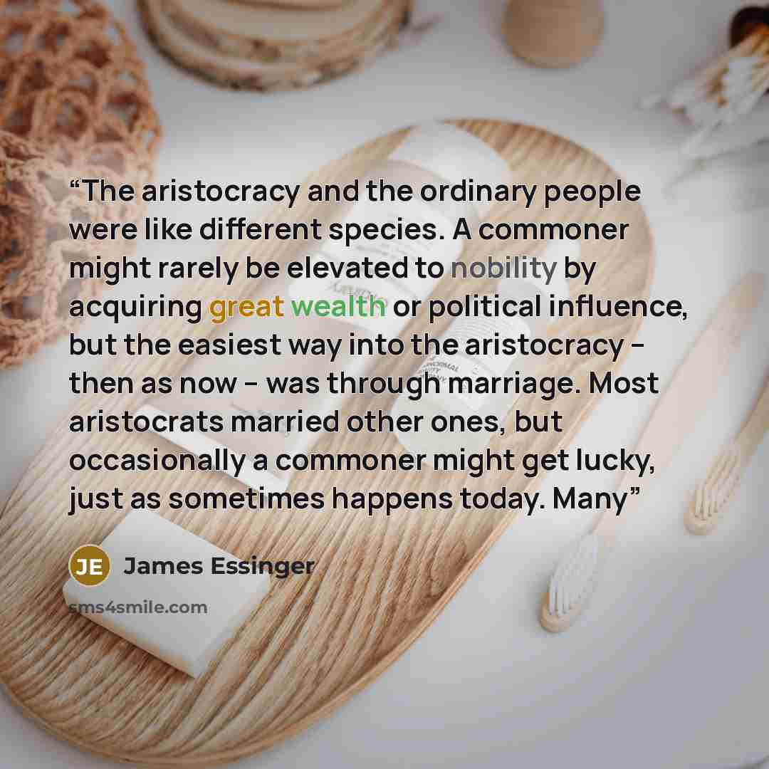 “The aristocracy and the ordinary people were like different species. A commoner might rarely be elevated to nobility by acquiring great wealth or political influence, but the easiest way into the aristocracy – then as now – was through marriage. Most aristocrats married other ones, but…” quote by James Essinger