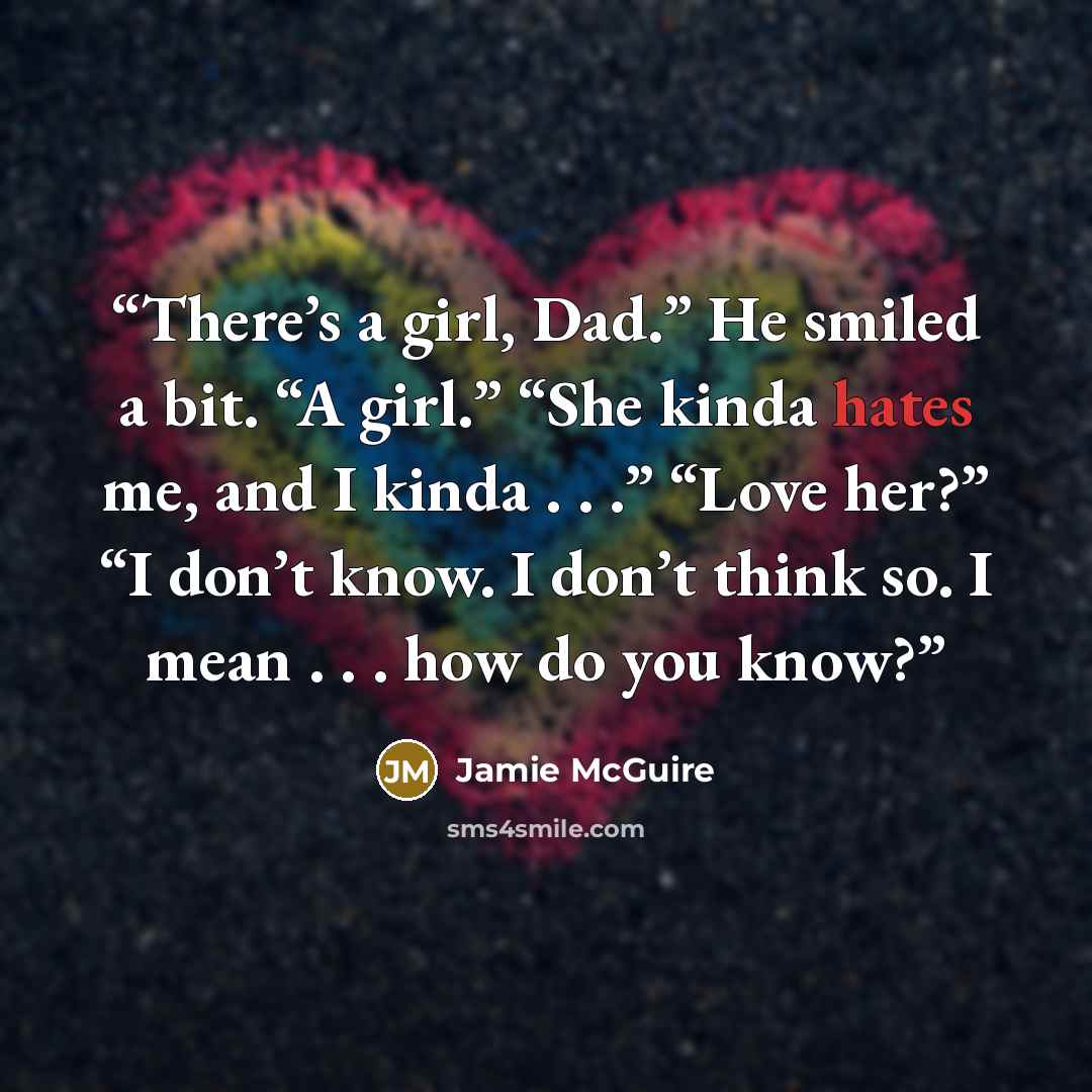 “There’s a girl, Dad.” He smiled a bit. “A girl.” “She kinda hates me, and I kinda . . .” “Love her?” “I don’t know. I don’t think so. I mean . . . how do you know?” quote by Jamie McGuire