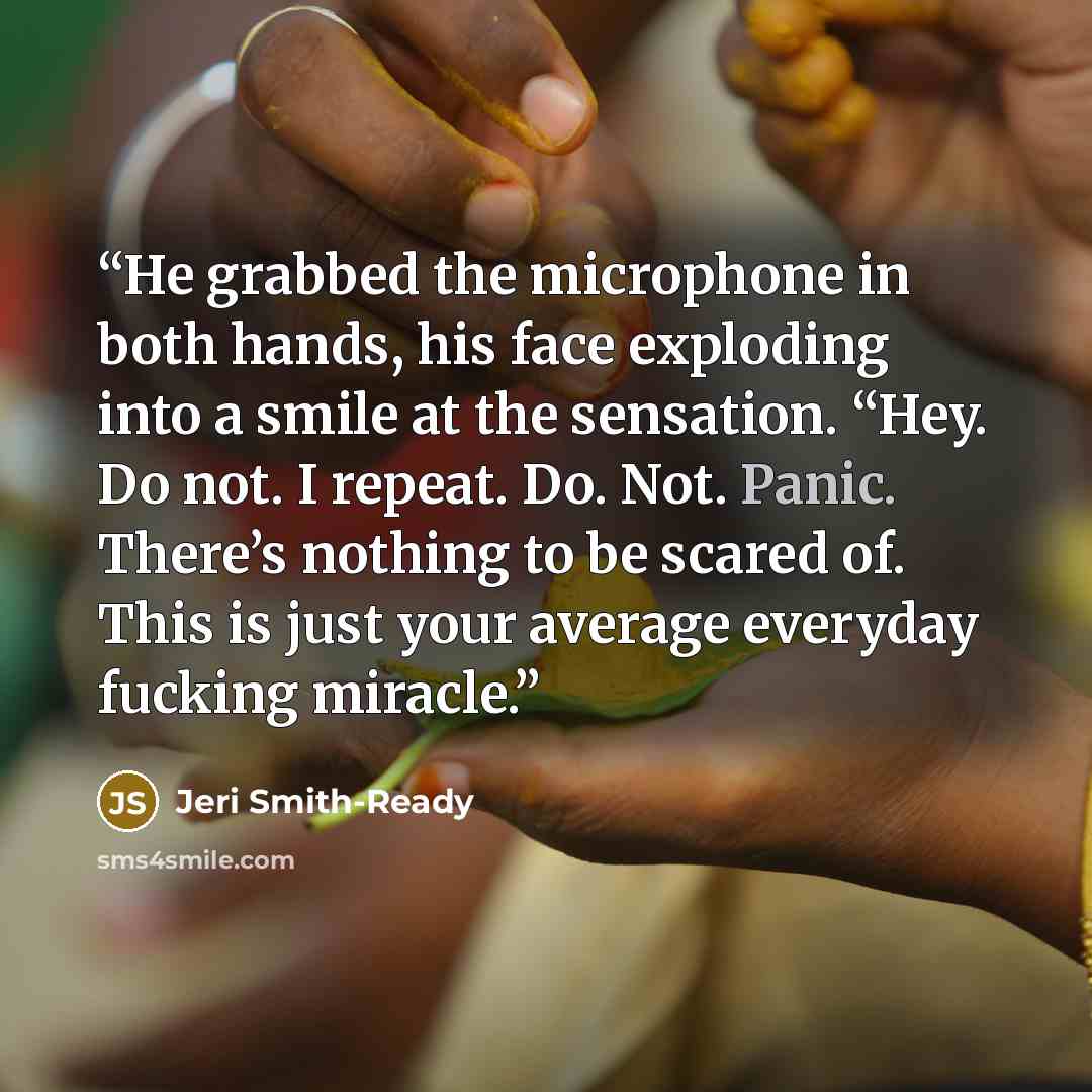 “He grabbed the microphone in both hands, his face exploding into a smile at the sensation. “Hey. Do not. I repeat. Do. Not. Panic. There’s nothing to be scared of. This is just your average everyday fucking miracle.” quote by Jeri Smith-Ready