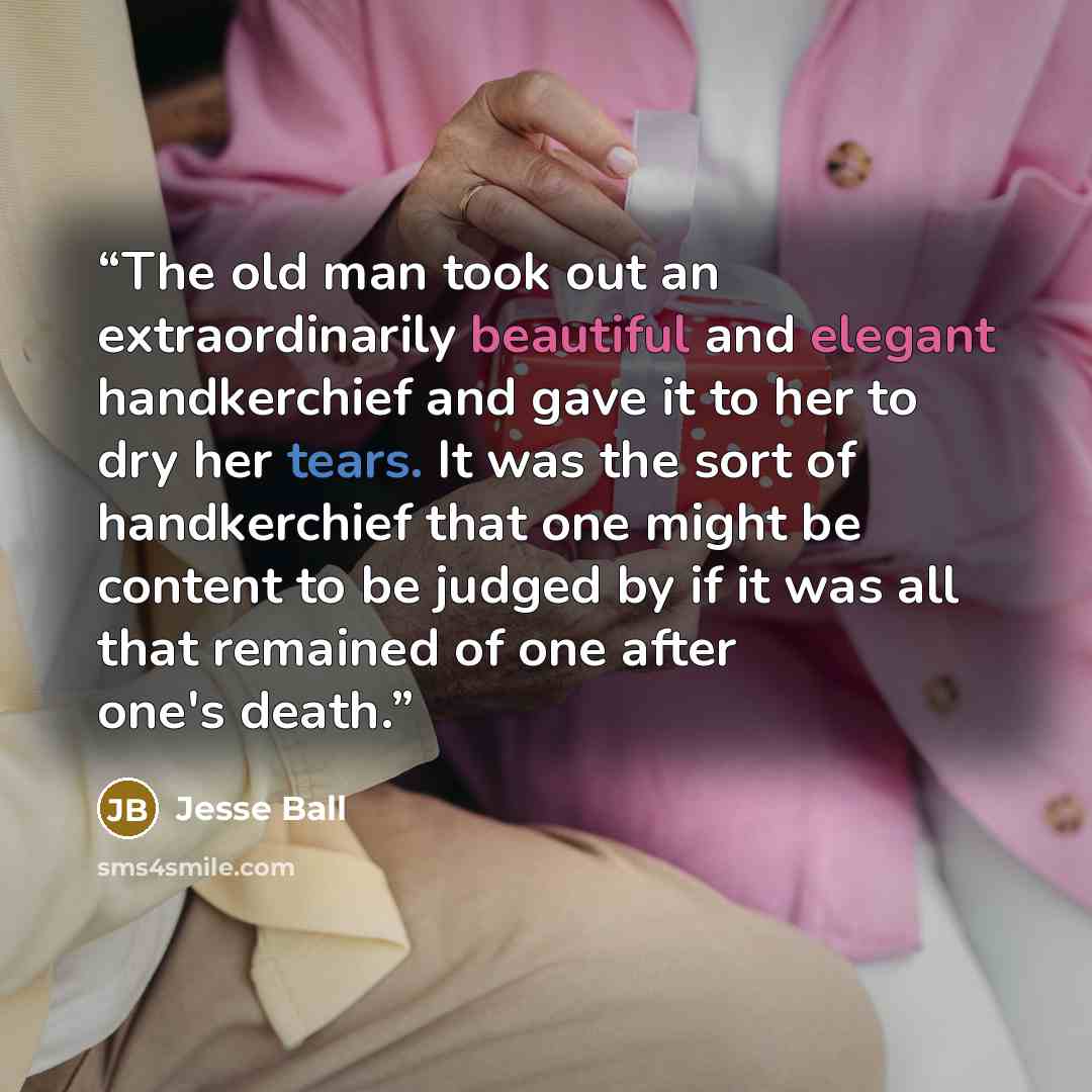 “The old man took out an extraordinarily beautiful and elegant handkerchief and gave it to her to dry her tears. It was the sort of handkerchief that one might be content to be judged by if it was all that remained of one after one's death.” quote by Jesse Ball