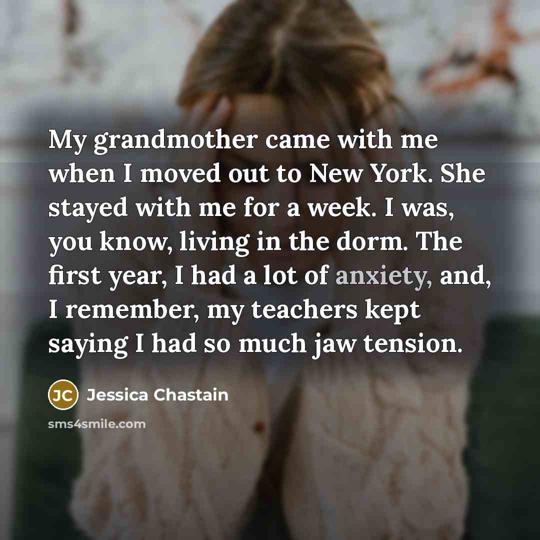 “My grandmother came with me when I moved out to New York. She stayed with me for a week. I was, you know, living in the dorm. The first year, I had a lot of anxiety, and, I remember, my teachers kept saying I had so much jaw tension.” quote by Jessica Chastain