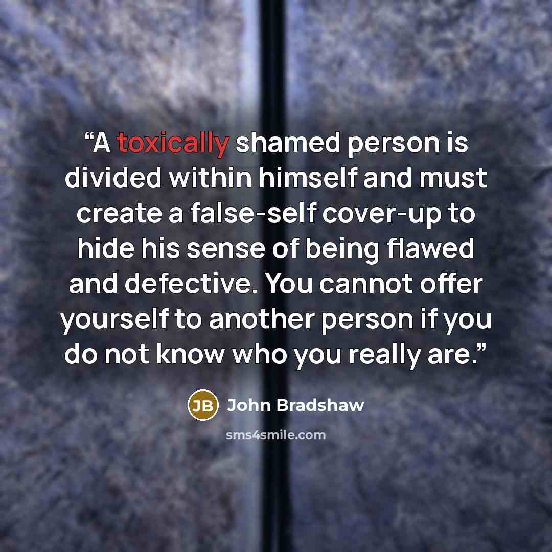 “A toxically shamed person is divided within himself and must create a false-self cover-up to hide his sense of being flawed and defective. You cannot offer yourself to another person if you do not know who you really are.” quote by John Bradshaw