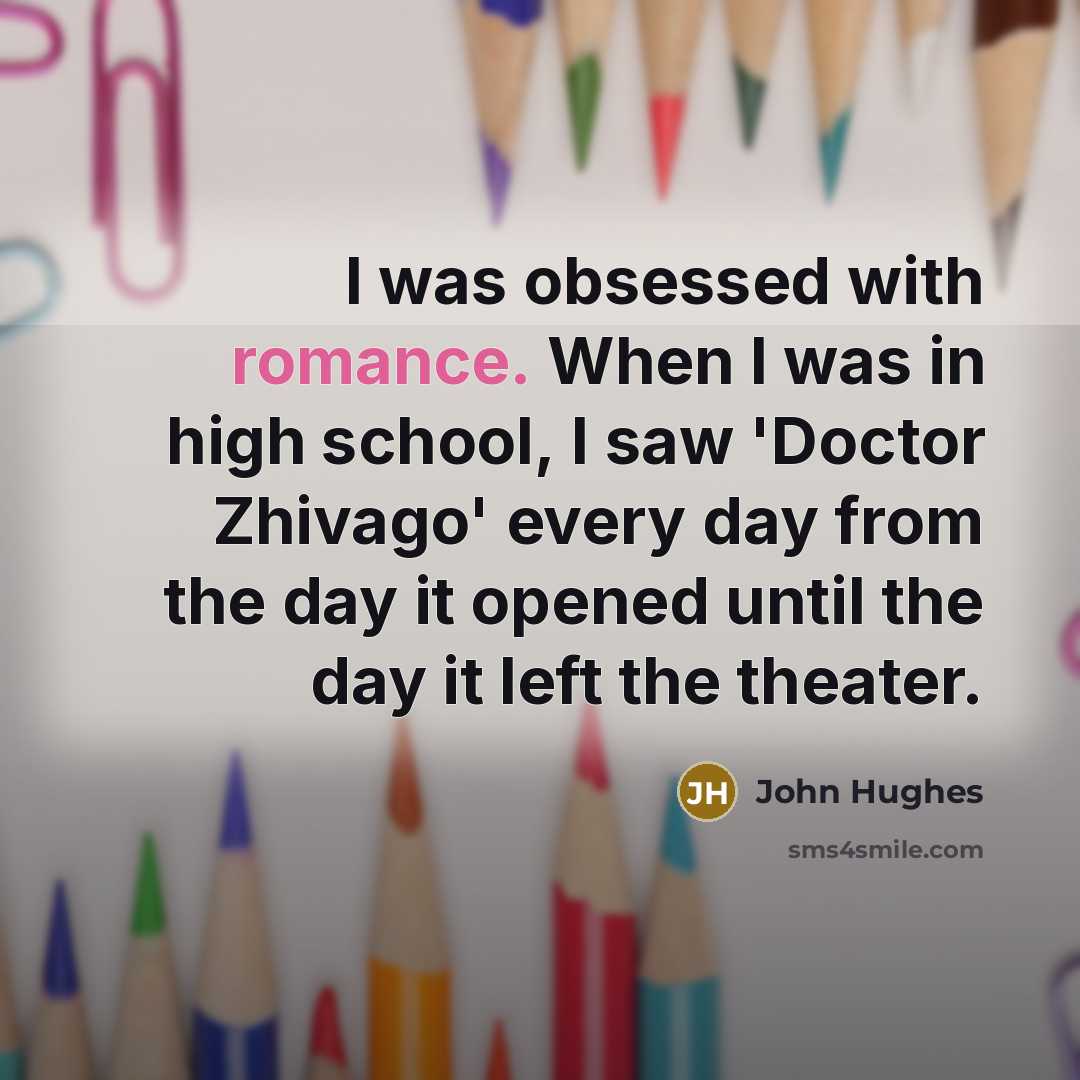 “I was obsessed with romance. When I was in high school, I saw 'Doctor Zhivago' every day from the day it opened until the day it left the theater.” quote by John Hughes