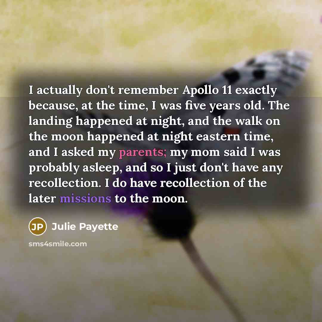 “I actually don't remember Apollo 11 exactly because, at the time, I was five years old. The landing happened at night, and the walk on the moon happened at night eastern time, and I asked my parents; my mom said I was probably asleep, and so I just don't have any recollection. I do have…” quote by Julie Payette