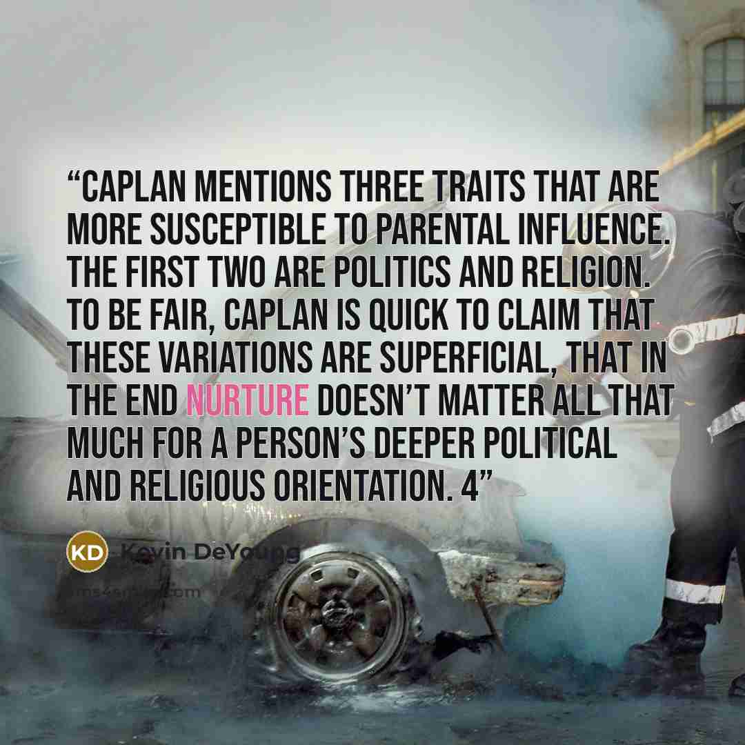 “Caplan mentions three traits that are more susceptible to parental influence. The first two are politics and religion. To be fair, Caplan is quick to claim that these variations are superficial, that in the end nurture doesn’t matter all that much for a person’s deeper political and religious…” quote by Kevin DeYoung