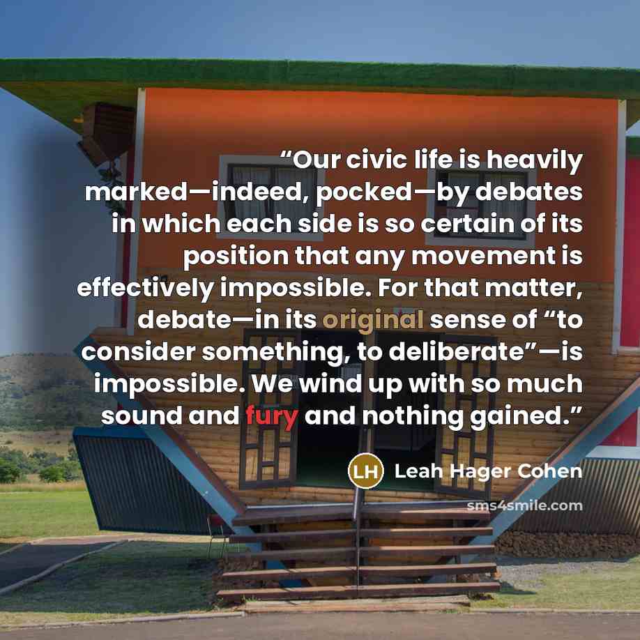 “Our civic life is heavily marked—indeed, pocked—by debates in which each side is so certain of its position that any movement is effectively impossible. For that matter, debate—in its original sense of “to consider something, to deliberate”—is impossible. We wind up with so much sound and fury and…” quote by Leah Hager Cohen
