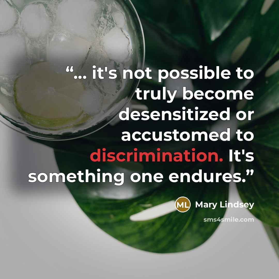 “... it's not possible to truly become desensitized or accustomed to discrimination. It's something one endures.” quote by Mary Lindsey