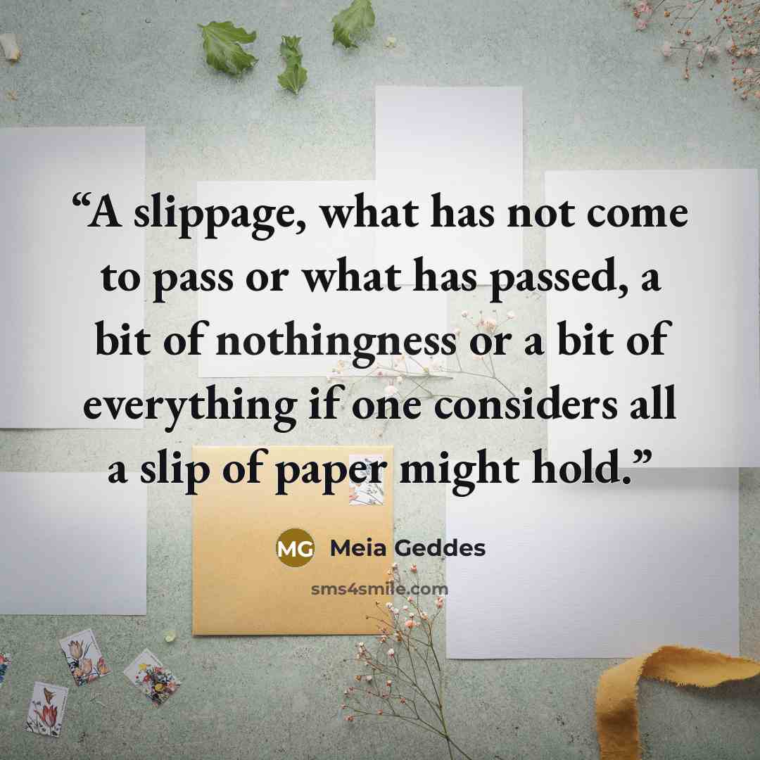 “A slippage, what has not come to pass or what has passed, a bit of nothingness or a bit of everything if one considers all a slip of paper might hold.” quote by Meia Geddes
