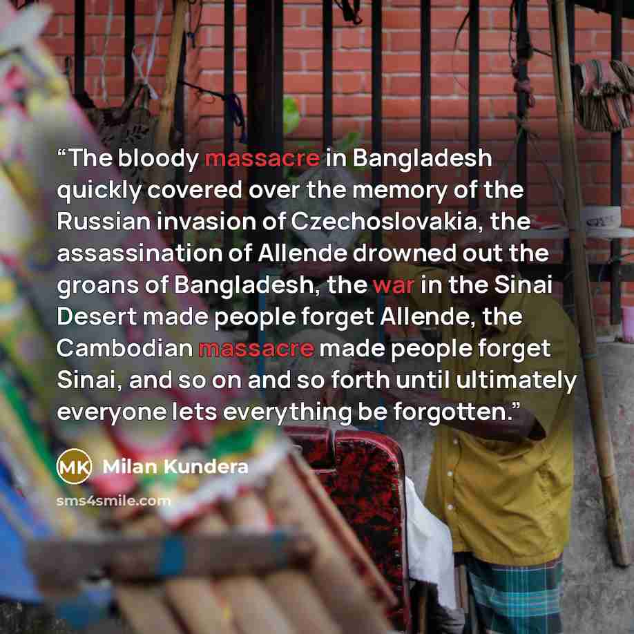 “The bloody massacre in Bangladesh quickly covered over the memory of the Russian invasion of Czechoslovakia, the assassination of Allende drowned out the groans of Bangladesh, the war in the Sinai Desert made people forget Allende, the Cambodian massacre made people forget Sinai, and so on and so…” quote by Milan Kundera