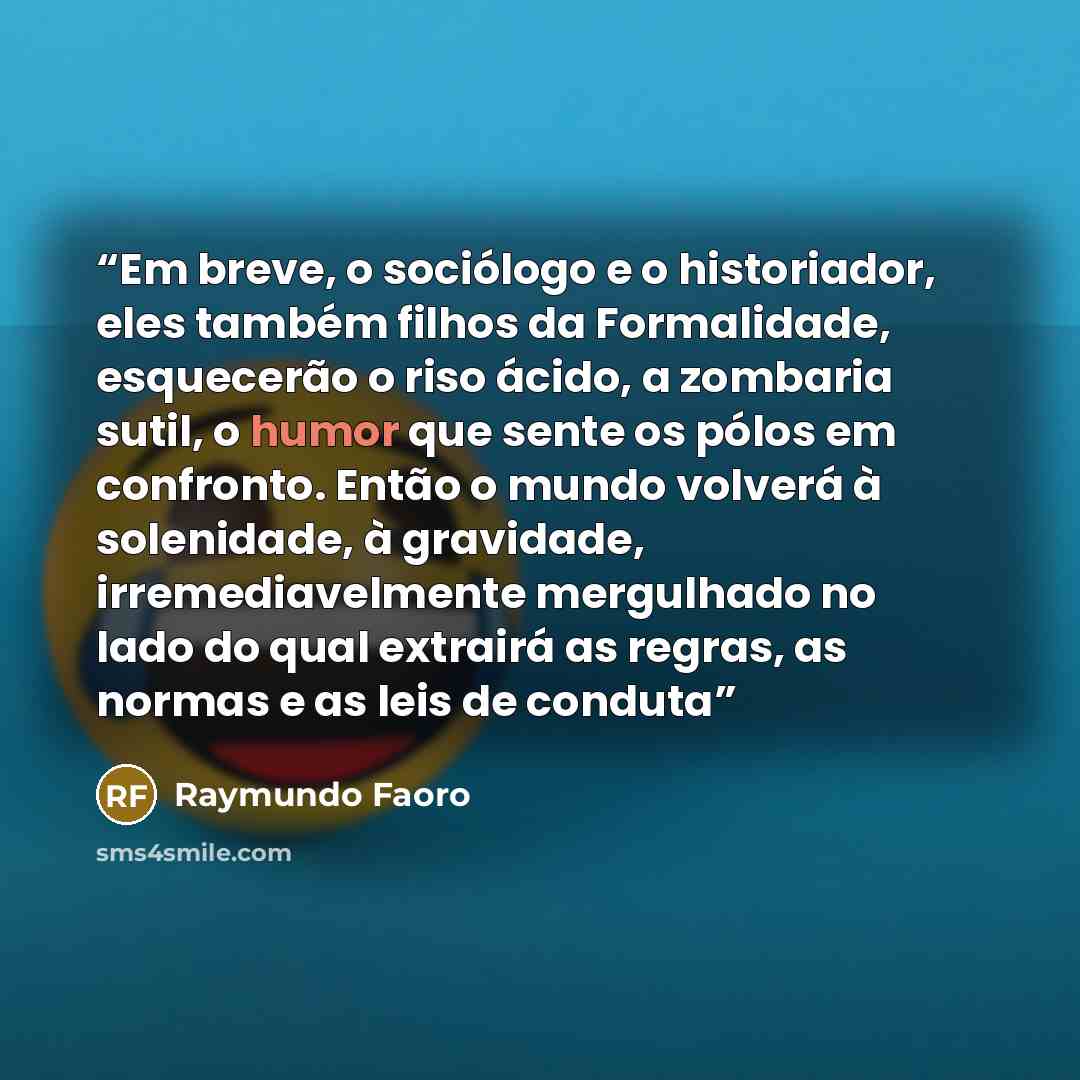 “Em breve, o sociólogo e o historiador, eles também filhos da Formalidade, esquecerão o riso ácido, a zombaria sutil, o humor que sente os pólos em confronto. Então o mundo volverá à solenidade, à gravidade, irremediavelmente mergulhado no lado do qual extrairá as regras, as normas e as leis de…” quote by Raymundo Faoro
