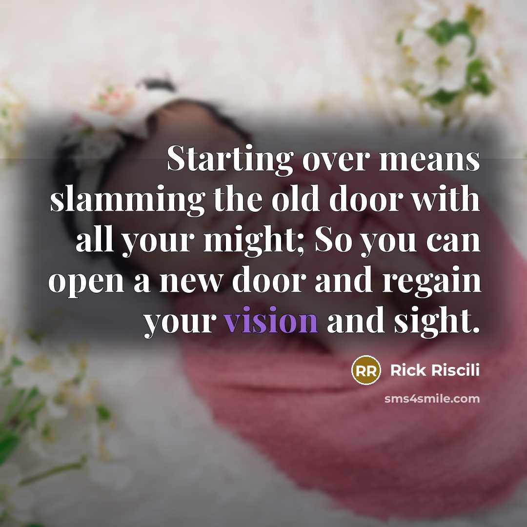 “Starting over means slamming the old door with all your might; So you can open a new door and regain your vision and sight.” quote by Rick Riscili