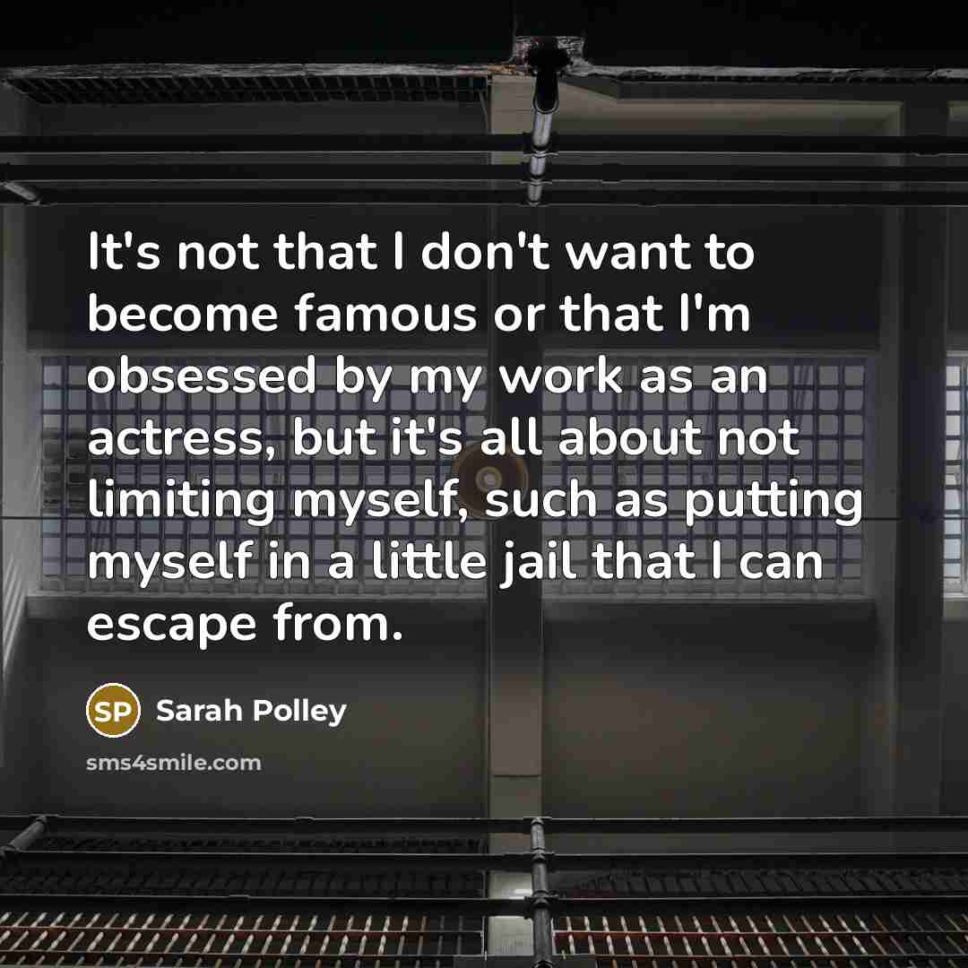 “It's not that I don't want to become famous or that I'm obsessed by my work as an actress, but it's all about not limiting myself, such as putting myself in a little jail that I can escape from.” quote by Sarah Polley