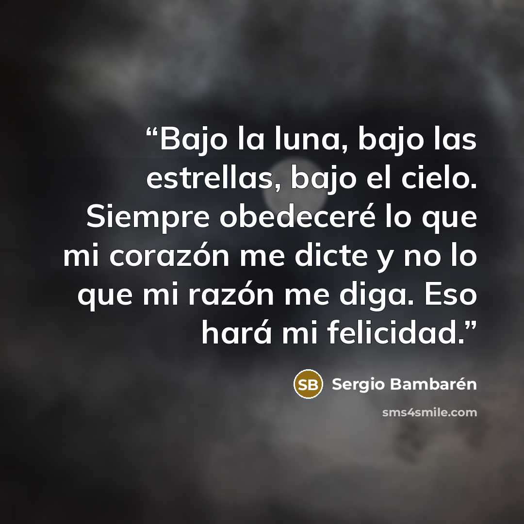 “Bajo la luna, bajo las estrellas, bajo el cielo. Siempre obedeceré lo que mi corazón me dicte y no lo que mi razón me diga. Eso hará mi felicidad.” quote by Sergio Bambarén