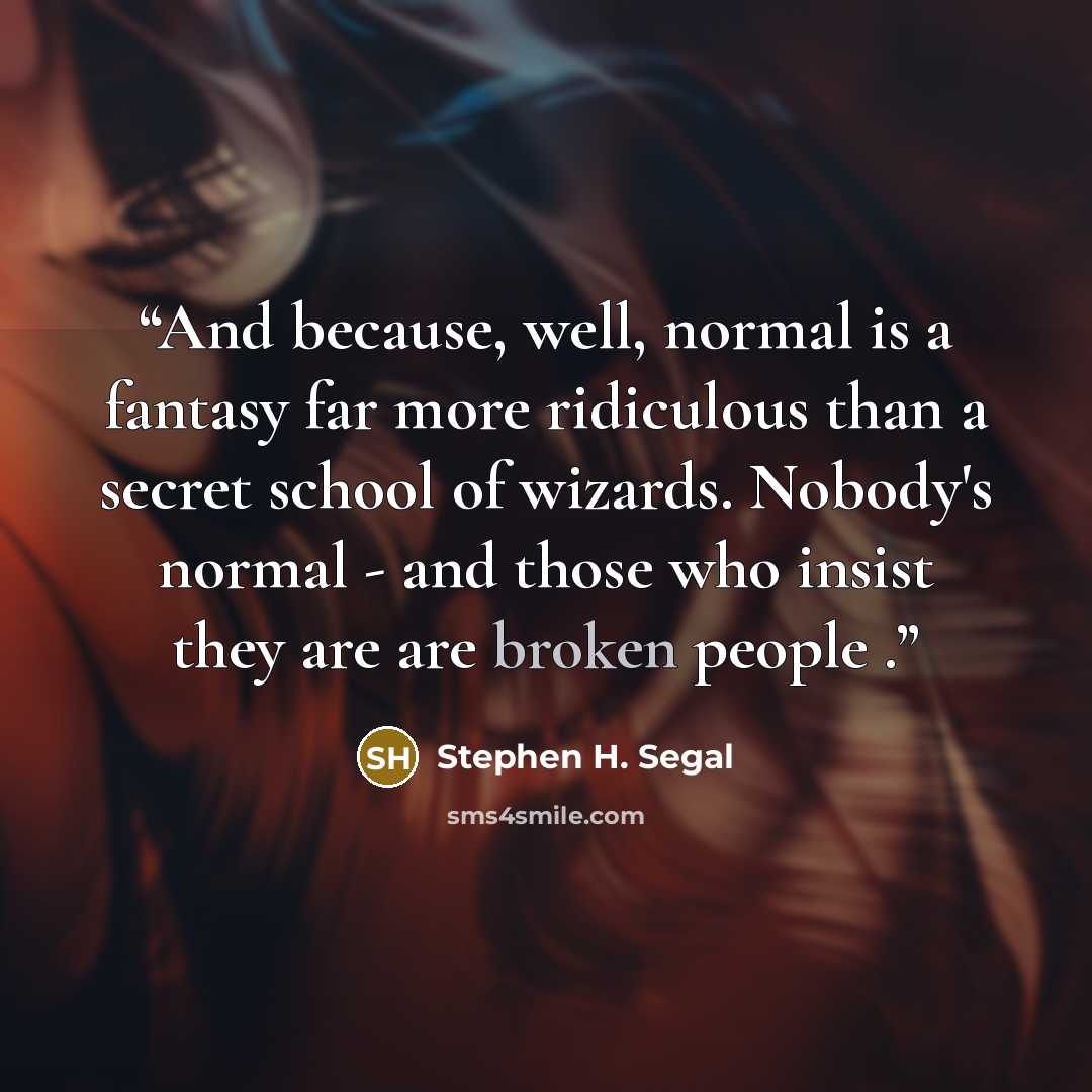 “And because, well, normal is a fantasy far more ridiculous than a secret school of wizards. Nobody's normal - and those who insist they are are broken people .” quote by Stephen H. Segal