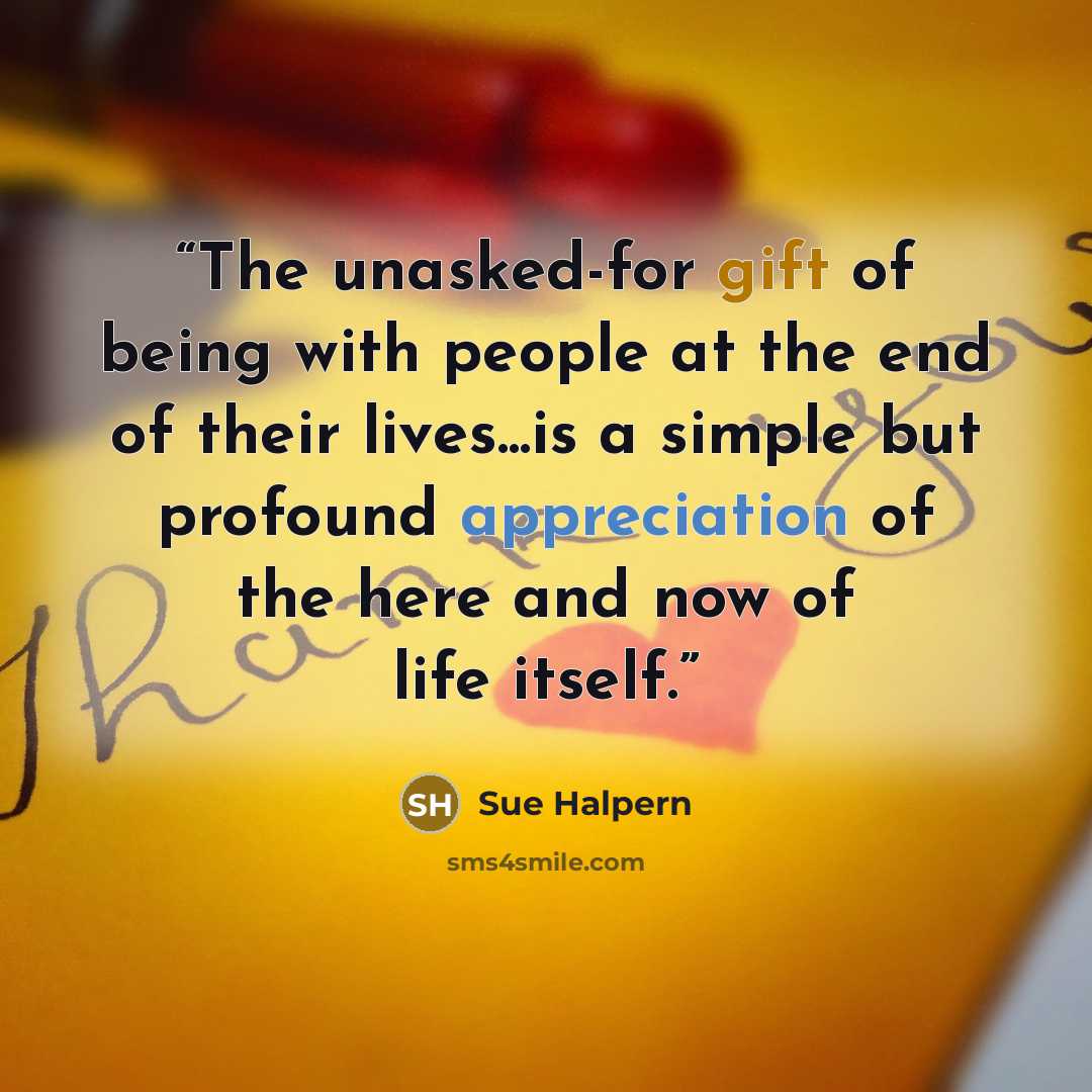 “The unasked-for gift of being with people at the end of their lives...is a simple but profound appreciation of the here and now of life itself.” quote by Sue Halpern