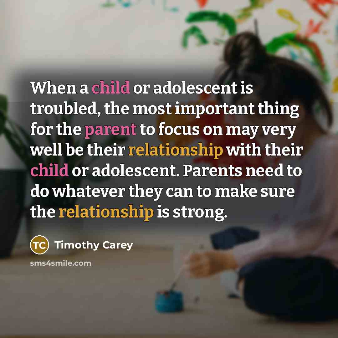 “When a child or adolescent is troubled, the most important thing for the parent to focus on may very well be their relationship with their child or adolescent. Parents need to do whatever they can to make sure the relationship is strong.” quote by Timothy Carey