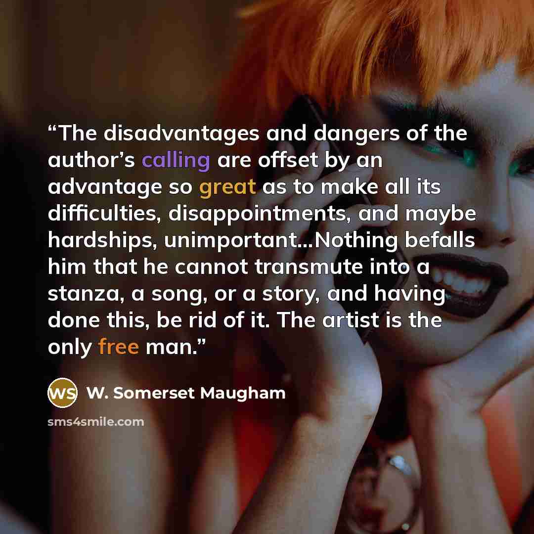 “The disadvantages and dangers of the author’s calling are offset by an advantage so great as to make all its difficulties, disappointments, and maybe hardships, unimportant...Nothing befalls him that he cannot transmute into a stanza, a song, or a story, and having done this, be rid of it. The…” quote by W. Somerset Maugham