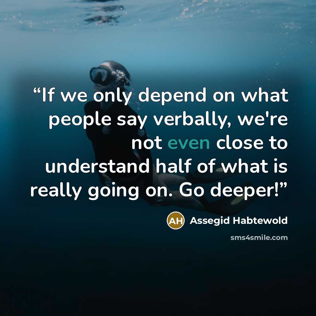 “If we only depend on what people say verbally, we're not even close to understand half of what is really going on. Go deeper!” quote by Assegid Habtewold
