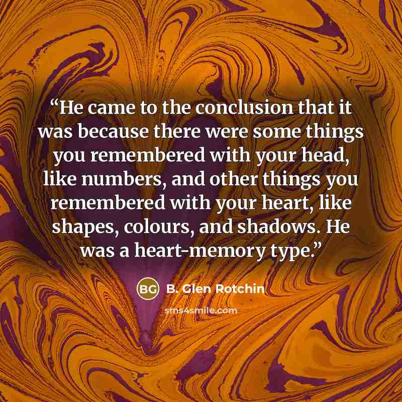 “He came to the conclusion that it was because there were some things you remembered with your head, like numbers, and other things you remembered with your heart, like shapes, colours, and shadows. He was a heart-memory type.” quote by B. Glen Rotchin
