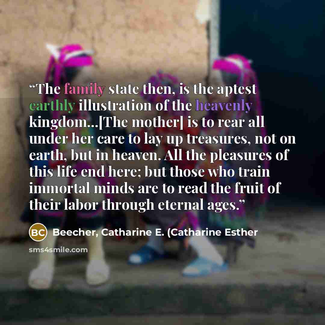 “The family state then, is the aptest earthly illustration of the heavenly kingdom...[The mother] is to rear all under her care to lay up treasures, not on earth, but in heaven. All the pleasures of this life end here; but those who train immortal minds are to read the fruit of their labor through…” quote by Beecher, Catharine E. (Catharine Esther