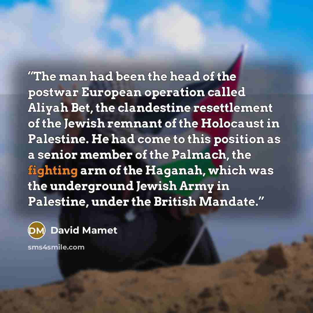 “The man had been the head of the postwar European operation called Aliyah Bet, the clandestine resettlement of the Jewish remnant of the Holocaust in Palestine. He had come to this position as a senior member of the Palmach, the fighting arm of the Haganah, which was the underground Jewish Army in…” quote by David Mamet