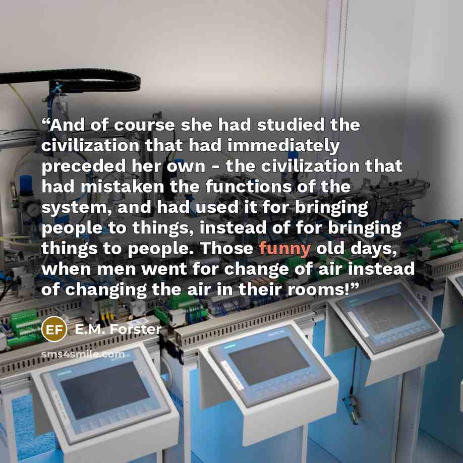 “And of course she had studied the civilization that had immediately preceded her own - the civilization that had mistaken the functions of the system, and had used it for bringing people to things, instead of for bringing things to people. Those funny old days, when men went for change of air…” quote by E.M. Forster