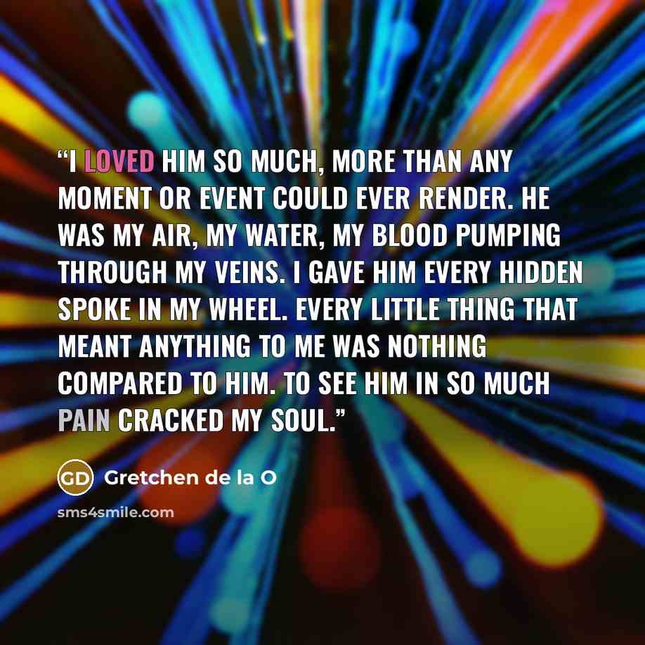“I loved him so much, more than any moment or event could ever render. He was my air, my water, my blood pumping through my veins. I gave him every hidden spoke in my wheel. Every little thing that meant anything to me was nothing compared to him. To see him in so much pain cracked my soul.” quote by Gretchen de la O