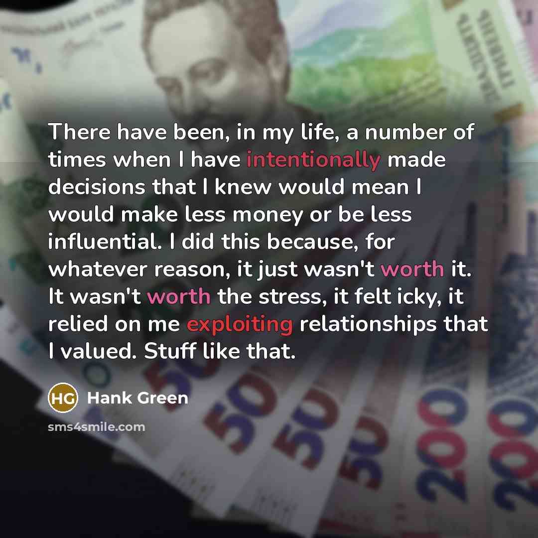 “There have been, in my life, a number of times when I have intentionally made decisions that I knew would mean I would make less money or be less influential. I did this because, for whatever reason, it just wasn't worth it. It wasn't worth the stress, it felt icky, it relied on me exploiting…” quote by Hank Green