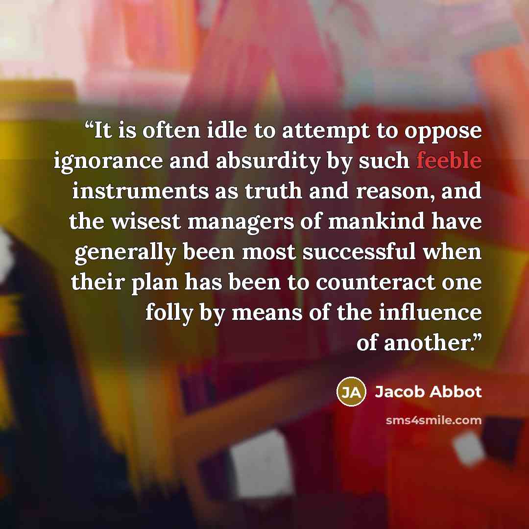 “It is often idle to attempt to oppose ignorance and absurdity by such feeble instruments as truth and reason, and the wisest managers of mankind have generally been most successful when their plan has been to counteract one folly by means of the influence of another.” quote by Jacob Abbot