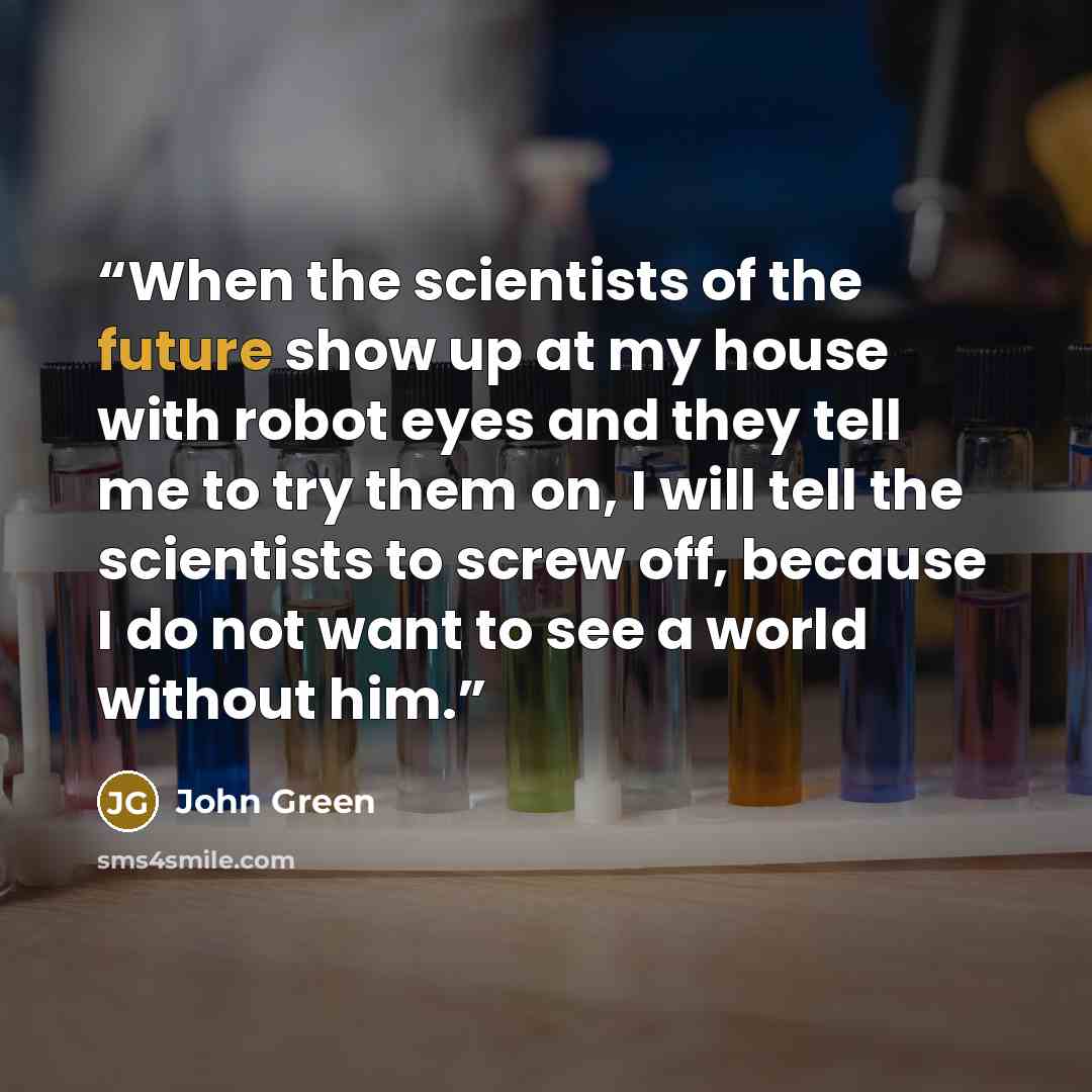“When the scientists of the future show up at my house with robot eyes and they tell me to try them on, I will tell the scientists to screw off, because I do not want to see a world without him.” quote by John Green