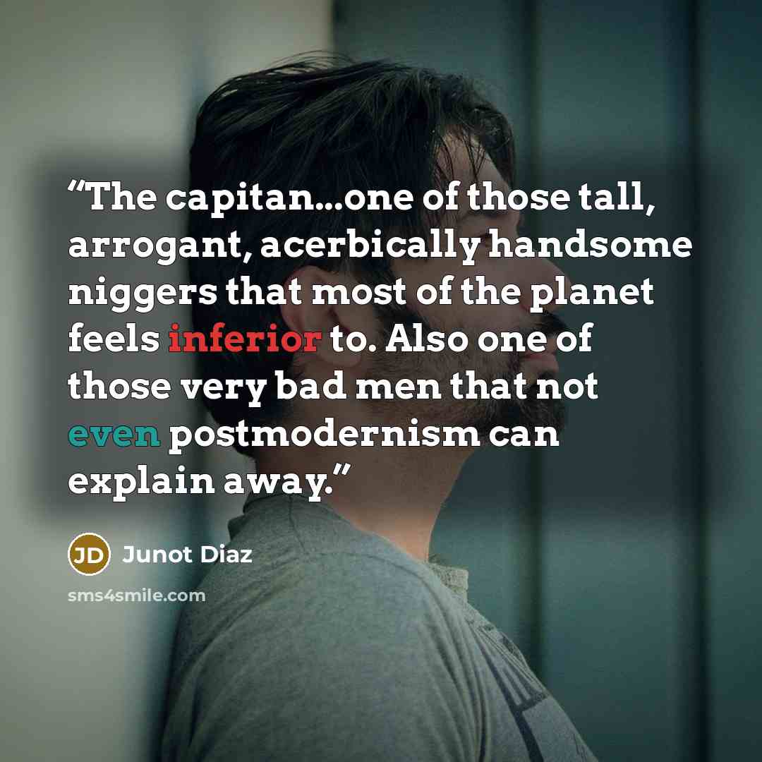 “The capitan...one of those tall, arrogant, acerbically handsome niggers that most of the planet feels inferior to. Also one of those very bad men that not even postmodernism can explain away.” quote by Junot Díaz